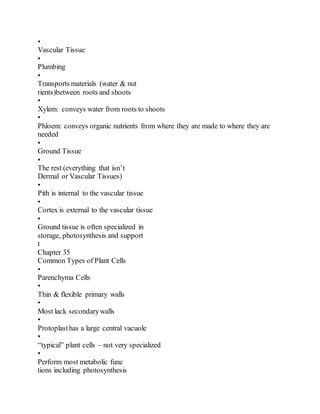 •
Vascular Tissue
•
Plumbing
•
Transports materials (water & nut
rients)between roots and shoots
•
Xylem: conveys water from roots to shoots
•
Phloem: conveys organic nutrients from where they are made to where they are
needed
•
Ground Tissue
•
The rest (everything that isn’t
Dermal or Vascular Tissues)
•
Pith is internal to the vascular tissue
•
Cortex is external to the vascular tissue
•
Ground tissue is often specialized in
storage, photosynthesis and support
t
Chapter 35
Common Types of Plant Cells
•
Parenchyma Cells
•
Thin & flexible primary walls
•
Most lack secondarywalls
•
Protoplasthas a large central vacuole
•
“typical” plant cells – not very specialized
•
Perform most metabolic func
tions including photosynthesis
 