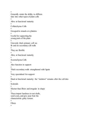 •
Generally retain the ability to differen
tiate into other types of plant cells
•
Alive at functional maturity
•
Collenchyma Cells
•
Grouped in strands or cylinders
•
Useful for supporting the
young parts of the plant
•
Unevenly thick primary cell wa
lls and no secondary cell walls
•
They are flexible
•
Alive at functional maturity
•
Scerenchyma Cells
•
Also function in support
•
Thick secondary walls strengthened with lignin
•
Very specialized for support
•
Dead at functional maturity: the “skeleton” remains after the cell dies
•
Sclereids
•
Shorter than fibers and irregular in shape
•
These impart hardness to nut shells,
seed coats, and give pear fruit the
characteristic gritty texture
•
Fibers
•
 
