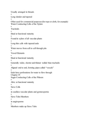 Usually arranged in threads
•
Long slender and tapered
•
Often used for commercial purposes (for rope or cloth, for example)
Water Conducting Cells of the Xylem
•
Tracheids
•
Dead at functional maturity
•
Found in xylem of all vascular plants
•
Long thin cells with tapered ends
•
Water moves from cell to cell through pits
•
Vessel Elements
•
Dead at functional maturity
•
Generally wider, shorter and thinner walled than tracheids
•
Aligned end to end, forming pipes called “vessels”
•
Ends have perforations for water to flow through
Chapter 35
Sugar Conducting Cells of the Phloem
•
Alive at functional maturity
•
Sieve Cells
•
in seedless vascular plants and gymnosperms
•
Sieve Tube Members
•
in angiosperms
•
Members make up Sieve Tube
 