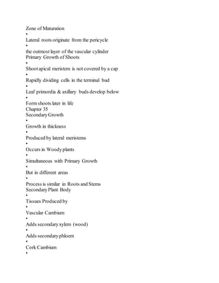 Zone of Maturation
•
Lateral roots originate from the pericycle
•
the outmost layer of the vascular cylinder
Primary Growth of Shoots
•
Shootapical meristem is not covered by a cap
•
Rapidly dividing cells in the terminal bud
•
Leaf primordia & axillary buds develop below
•
Form shoots later in life
Chapter 35
SecondaryGrowth
•
Growth in thickness
•
Produced by lateral meristems
•
Occurs in Woodyplants
•
Simultaneous with Primary Growth
•
But in different areas
•
Process is similar in Roots and Stems
SecondaryPlant Body
•
Tissues Produced by
•
Vascular Cambium
•
Adds secondaryxylem (wood)
•
Adds secondaryphloem
•
Cork Cambium
•
 