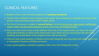 CLINICAL FEATURES
 Bladder tumors most commonly present with painless hematuria.
 Patients with urothelial tumors, whatever their grade, have a tendency to develop new tumors after
excision, and recurrences may exhibit a higher grade.
 The risk of recurrence is related to several factors, including tumor size, stage, grade, multifocality,
mitotic index, and associated dysplasia and/or CIS in the surrounding mucosa.
 Most recurrent tumors arise at sites different than that of the original lesion, yet share the same
clonal abnormalities as those of the initial tumor, thus, these are true recurrences that stem from
shedding and implantation of the original tumor cells at new sites.
 Whereas high-grade papillary urothelial carcinomas frequently are associated with either concurrent
or subsequent invasive urothelial carcinoma.
 lower-grade papillary urothelial neoplasms often recur but infrequently invade
 