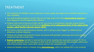 TREATMENT
 The treatment for bladder cancer depends on tumor grade and stage and on whether the lesion is
flat or papillary.
 For small localized papillary tumors that are not high grade, the initial transurethral resection is
both diagnostic and therapeutically sufficient.
 Patients with tumors that are at high risk for recurrence or progression typically receive topical
immunotherapy consisting of intravesical instillation of an attenuated strain of the tuberculosis
bacillus called Bacille Calmette-Guérin (BCG).
 BCG elicits a typical granulomatous reaction, and in doing so also triggers an effective local
antitumor immune response.
 Patients are closely monitored for tumor recurrence with periodic cystoscopy and urine cytologic
studies for the rest of their lives.
 Radical cystectomy typically is reserved for (1) tumor invading the muscularis propria; (2) CIS or
high-grade papillary cancer refractory to BCG; and (3) CIS extending into the prostatic urethra and
down the prostatic ducts, where BCG cannot contact the neoplastic cells.
 Advanced bladder cancer is treated using chemotherapy, which can palliate but is not curatives
 