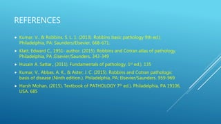 REFERENCES
 Kumar, V., & Robbins, S. L. 1. (2013). Robbins basic pathology 9th ed.).
Philadelphia, PA: Saunders/Elsevier, 668-671.
 Klatt, Edward C., 1951- author. (2015). Robbins and Cotran atlas of pathology.
Philadelphia, PA :Elsevier/Saunders, 343-349
 Husain A. Sattar., (2011). Fundamentals of pathology. 1st ed.). 135
 Kumar, V., Abbas, A. K., & Aster, J. C. (2015). Robbins and Cotran pathologic
basis of disease (Ninth edition.). Philadelphia, PA: Elsevier/Saunders. 959-969
 Harsh Mohan, (2015). Textbook of PATHOLOGY 7th ed.). Philadelphia, PA 19106,
USA. 685
 