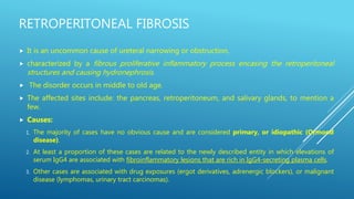RETROPERITONEAL FIBROSIS
 It is an uncommon cause of ureteral narrowing or obstruction,
 characterized by a fibrous proliferative inflammatory process encasing the retroperitoneal
structures and causing hydronephrosis.
 The disorder occurs in middle to old age.
 The affected sites include: the pancreas, retroperitoneum, and salivary glands, to mention a
few.
 Causes:
1. The majority of cases have no obvious cause and are considered primary, or idiopathic (Ormond
disease).
2. At least a proportion of these cases are related to the newly described entity in which elevations of
serum IgG4 are associated with fibroinflammatory lesions that are rich in IgG4-secreting plasma cells.
3. Other cases are associated with drug exposures (ergot derivatives, adrenergic blockers), or malignant
disease (lymphomas, urinary tract carcinomas).
 