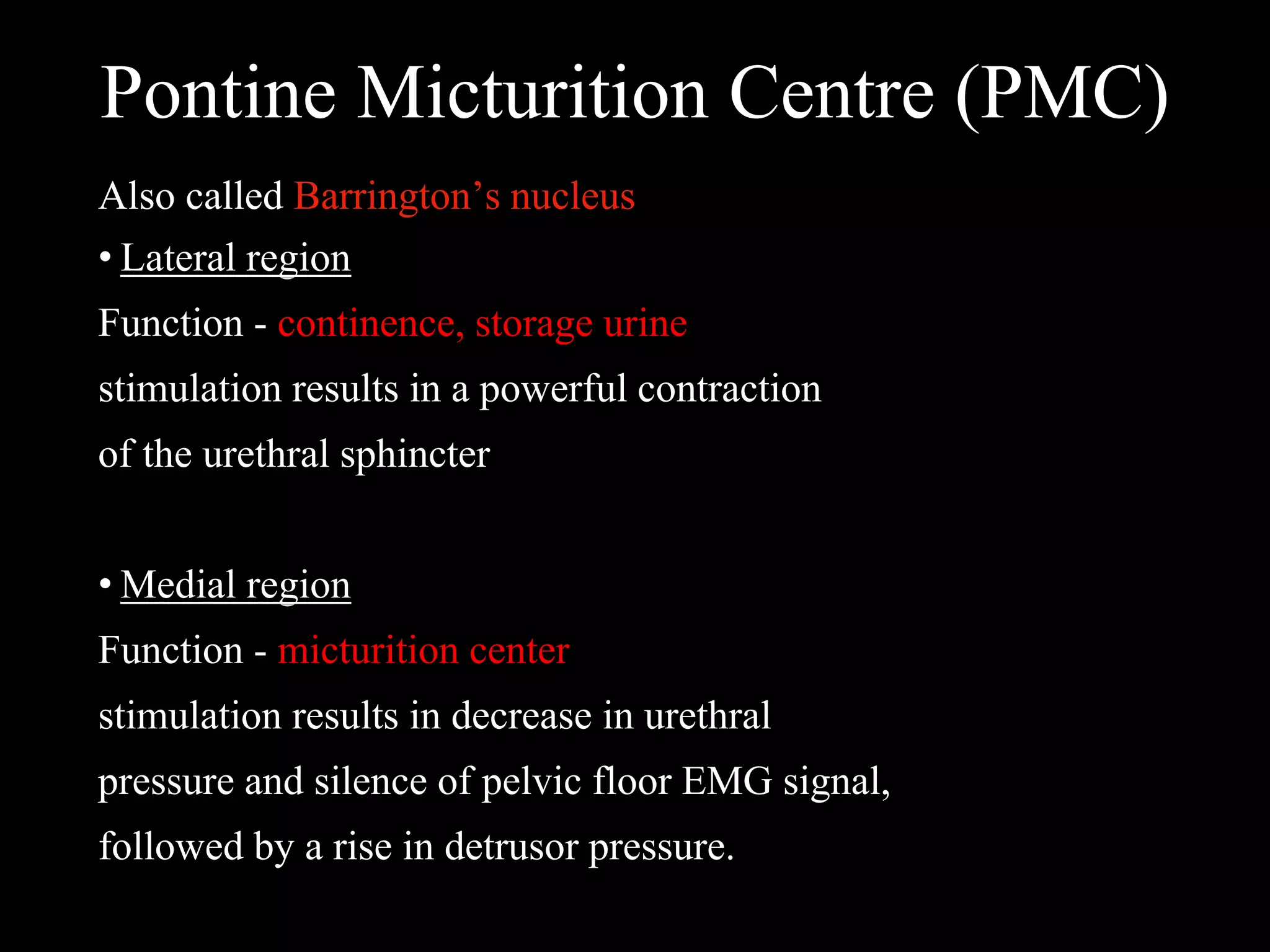 Pontine Micturition Centre (PMC)
Also called Barrington’s nucleus
• Lateral region
Function - continence, storage urine
stimulation results in a powerful contraction
of the urethral sphincter
• Medial region
Function - micturition center
stimulation results in decrease in urethral
pressure and silence of pelvic floor EMG signal,
followed by a rise in detrusor pressure.
 