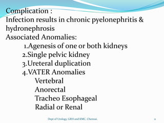 Complication :
Infection results in chronic pyelonephritis &
hydronephrosis
Associated Anomalies:
1.Agenesis of one or both kidneys
2.Single pelvic kidney
3.Ureteral duplication
4.VATER Anomalies
Vertebral
Anorectal
Tracheo Esophageal
Radial or Renal
11
Dept of Urology, GRH and KMC, Chennai.
 