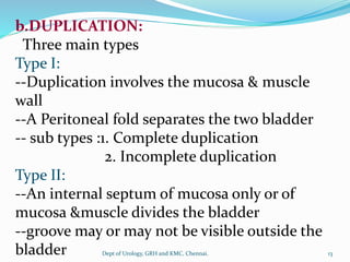 b.DUPLICATION:
Three main types
Type I:
--Duplication involves the mucosa & muscle
wall
--A Peritoneal fold separates the two bladder
-- sub types :1. Complete duplication
2. Incomplete duplication
Type II:
--An internal septum of mucosa only or of
mucosa &muscle divides the bladder
--groove may or may not be visible outside the
bladder 13
Dept of Urology, GRH and KMC, Chennai.
 