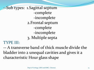 --Sub types: 1.Sagittal septum
-complete
-incomplete
2.Frontal septum
-complete
-incomplete
3. Multiple septa
TYPE III:
-- A transverse band of thick muscle divide the
bladder into 2 unequal cavities and gives it a
characteristic Hour glass shape
14
Dept of Urology, GRH and KMC, Chennai.
 