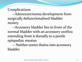 Complications
--Adenocarcinoma development from
surgically defunctionalised bladder
moiety
--Accessory bladder lies in front of the
normal bladder with an accessory urethra
extending from it dorsally to a penile
epispadiac meatus
-- Neither ureter drains into accessory
bladder
19
Dept of Urology, GRH and KMC, Chennai.
 