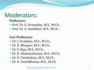 Moderators:
Professors:
 Prof. Dr. G. Sivasankar, M.S., M.Ch.,
 Prof. Dr. A. Senthilvel, M.S., M.Ch.,
Asst Professors:
 Dr. J. Sivabalan, M.S., M.Ch.,
 Dr. R. Bhargavi, M.S., M.Ch.,
 Dr. S. Raju, M.S., M.Ch.,
 Dr. K. Muthurathinam, M.S., M.Ch.,
 Dr. D. Tamilselvan, M.S., M.Ch.,
 Dr. K. Senthilkumar, M.S., M.Ch.
Dept of Urology, GRH and KMC, Chennai. 2
 