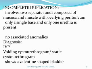 INCOMPLETE DUPLICATION:
involves two separate fundi composed of
mucosa and muscle with overlying peritoneum
only a single base and only one urethra is
present
no associated anomalies
Diagnosis:
IVP
Voiding cystourethrogram/ static
cystourethrogram
shows a valentine shaped bladder
21
Dept of Urology, GRH and KMC, Chennai.
 