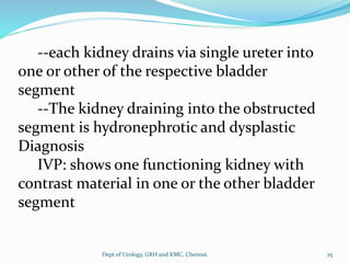 --each kidney drains via single ureter into
one or other of the respective bladder
segment
--The kidney draining into the obstructed
segment is hydronephrotic and dysplastic
Diagnosis
IVP: shows one functioning kidney with
contrast material in one or the other bladder
segment
25
Dept of Urology, GRH and KMC, Chennai.
 