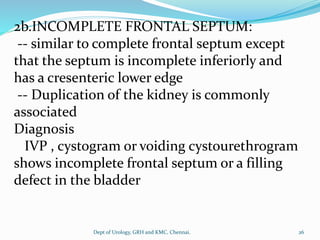 2b.INCOMPLETE FRONTAL SEPTUM:
-- similar to complete frontal septum except
that the septum is incomplete inferiorly and
has a cresenteric lower edge
-- Duplication of the kidney is commonly
associated
Diagnosis
IVP , cystogram or voiding cystourethrogram
shows incomplete frontal septum or a filling
defect in the bladder
26
Dept of Urology, GRH and KMC, Chennai.
 