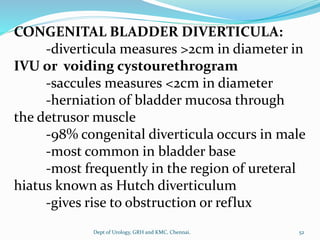 CONGENITAL BLADDER DIVERTICULA:
-diverticula measures >2cm in diameter in
IVU or voiding cystourethrogram
-saccules measures <2cm in diameter
-herniation of bladder mucosa through
the detrusor muscle
-98% congenital diverticula occurs in male
-most common in bladder base
-most frequently in the region of ureteral
hiatus known as Hutch diverticulum
-gives rise to obstruction or reflux
52
Dept of Urology, GRH and KMC, Chennai.
 