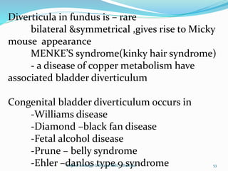 Diverticula in fundus is – rare
bilateral &symmetrical ,gives rise to Micky
mouse appearance
MENKE’S syndrome(kinky hair syndrome)
- a disease of copper metabolism have
associated bladder diverticulum
Congenital bladder diverticulum occurs in
-Williams disease
-Diamond –black fan disease
-Fetal alcohol disease
-Prune – belly syndrome
-Ehler –danlos type 9 syndrome 53
Dept of Urology, GRH and KMC, Chennai.
 