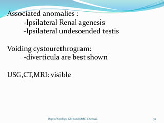 Associated anomalies :
-Ipsilateral Renal agenesis
-Ipsilateral undescended testis
Voiding cystourethrogram:
-diverticula are best shown
USG,CT,MRI: visible
55
Dept of Urology, GRH and KMC, Chennai.
 