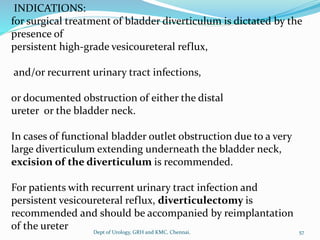 INDICATIONS:
for surgical treatment of bladder diverticulum is dictated by the
presence of
persistent high-grade vesicoureteral reflux,
and/or recurrent urinary tract infections,
or documented obstruction of either the distal
ureter or the bladder neck.
In cases of functional bladder outlet obstruction due to a very
large diverticulum extending underneath the bladder neck,
excision of the diverticulum is recommended.
For patients with recurrent urinary tract infection and
persistent vesicoureteral reflux, diverticulectomy is
recommended and should be accompanied by reimplantation
of the ureter 57
Dept of Urology, GRH and KMC, Chennai.
 