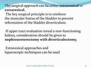 The surgical approach can be either intravesical or
extravesical.
The key surgical principle is to reinforce
the muscular hiatus of the bladder to prevent
reformation of the bladder diverticulum.
If upper tract evaluation reveal a non-functioning
kidney, consideration should be given to
nephroureterectomy with diverticulectomy.
Extravesical approaches and
laparoscopic techniques can be used
58
Dept of Urology, GRH and KMC, Chennai.
 