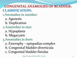 CONGENITAL ANAMOLIES OF BLADDER:
CLASSIFICATION:
1.Anomalies in number:
a. Agenesis
b. Duplication
2.Anamolies in size:
a. Hypoplasia
b. Megacystic
3.Anomalies in form
a. Exstrophy – epispadias complex
b. Congenital bladder diverticula
c. Congenital bladder fistulas
9
Dept of Urology, GRH and KMC, Chennai.
 