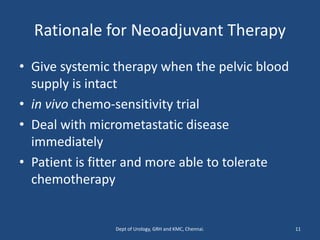 Rationale for Neoadjuvant Therapy
• Give systemic therapy when the pelvic blood
supply is intact
• in vivo chemo-sensitivity trial
• Deal with micrometastatic disease
immediately
• Patient is fitter and more able to tolerate
chemotherapy
11
Dept of Urology, GRH and KMC, Chennai.
 