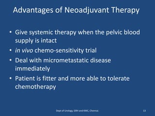 Advantages of Neoadjuvant Therapy
• Give systemic therapy when the pelvic blood
supply is intact
• in vivo chemo-sensitivity trial
• Deal with micrometastatic disease
immediately
• Patient is fitter and more able to tolerate
chemotherapy
13
Dept of Urology, GRH and KMC, Chennai.
 