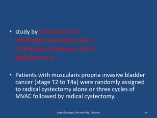 • study by Grossman et al
• the Nordic Cystectomy Trial 1
• The Nordic Cystectomy Trial 2
• Raghavan et al.
• Patients with muscularis propria invasive bladder
cancer (stage T2 to T4a) were randomly assigned
to radical cystectomy alone or three cycles of
MVAC followed by radical cystectomy.
14
Dept of Urology, GRH and KMC, Chennai.
 