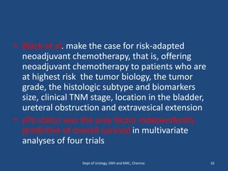• Black et al. make the case for risk-adapted
neoadjuvant chemotherapy, that is, offering
neoadjuvant chemotherapy to patients who are
at highest risk the tumor biology, the tumor
grade, the histologic subtype and biomarkers
size, clinical TNM stage, location in the bladder,
ureteral obstruction and extravesical extension
• pTo status was the only factor independently
predictive of overall survival in multivariate
analyses of four trials
16
Dept of Urology, GRH and KMC, Chennai.
 