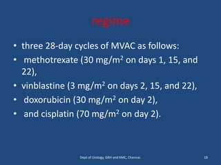 regime
• three 28-day cycles of MVAC as follows:
• methotrexate (30 mg/m2 on days 1, 15, and
22),
• vinblastine (3 mg/m2 on days 2, 15, and 22),
• doxorubicin (30 mg/m2 on day 2),
• and cisplatin (70 mg/m2 on day 2).
18
Dept of Urology, GRH and KMC, Chennai.
 