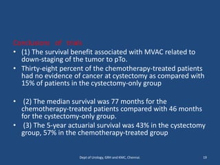 Conclusions of trials
• (1) The survival benefit associated with MVAC related to
down-staging of the tumor to pTo.
• Thirty-eight percent of the chemotherapy-treated patients
had no evidence of cancer at cystectomy as compared with
15% of patients in the cystectomy-only group
• (2) The median survival was 77 months for the
chemotherapy-treated patients compared with 46 months
for the cystectomy-only group.
• (3) The 5-year actuarial survival was 43% in the cystectomy
group, 57% in the chemotherapy-treated group
19
Dept of Urology, GRH and KMC, Chennai.
 