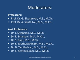 Moderators:
Professors:
• Prof. Dr. G. Sivasankar, M.S., M.Ch.,
• Prof. Dr. A. Senthilvel, M.S., M.Ch.,
Asst Professors:
• Dr. J. Sivabalan, M.S., M.Ch.,
• Dr. R. Bhargavi, M.S., M.Ch.,
• Dr. S. Raju, M.S., M.Ch.,
• Dr. K. Muthurathinam, M.S., M.Ch.,
• Dr. D. Tamilselvan, M.S., M.Ch.,
• Dr. K. Senthilkumar, M.S., M.Ch.
Dept of Urology, GRH and KMC, Chennai. 2
 