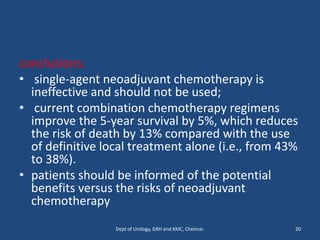 conclusions:
• single-agent neoadjuvant chemotherapy is
ineffective and should not be used;
• current combination chemotherapy regimens
improve the 5-year survival by 5%, which reduces
the risk of death by 13% compared with the use
of definitive local treatment alone (i.e., from 43%
to 38%).
• patients should be informed of the potential
benefits versus the risks of neoadjuvant
chemotherapy
20
Dept of Urology, GRH and KMC, Chennai.
 