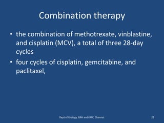 Combination therapy
• the combination of methotrexate, vinblastine,
and cisplatin (MCV), a total of three 28-day
cycles
• four cycles of cisplatin, gemcitabine, and
paclitaxel,
22
Dept of Urology, GRH and KMC, Chennai.
 