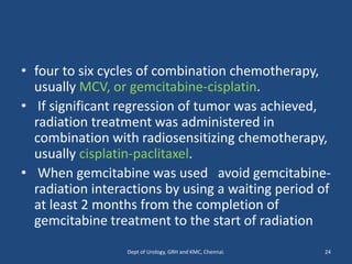 • four to six cycles of combination chemotherapy,
usually MCV, or gemcitabine-cisplatin.
• If significant regression of tumor was achieved,
radiation treatment was administered in
combination with radiosensitizing chemotherapy,
usually cisplatin-paclitaxel.
• When gemcitabine was used avoid gemcitabine-
radiation interactions by using a waiting period of
at least 2 months from the completion of
gemcitabine treatment to the start of radiation
24
Dept of Urology, GRH and KMC, Chennai.
 