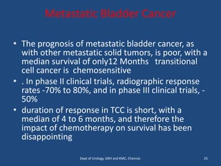 Metastatic Bladder Cancer
• The prognosis of metastatic bladder cancer, as
with other metastatic solid tumors, is poor, with a
median survival of only12 Months transitional
cell cancer is chemosensitive
• . In phase II clinical trials, radiographic response
rates -70% to 80%, and in phase III clinical trials, -
50%
• duration of response in TCC is short, with a
median of 4 to 6 months, and therefore the
impact of chemotherapy on survival has been
disappointing
25
Dept of Urology, GRH and KMC, Chennai.
 