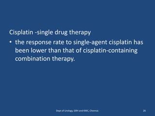 Cisplatin -single drug therapy
• the response rate to single-agent cisplatin has
been lower than that of cisplatin-containing
combination therapy.
26
Dept of Urology, GRH and KMC, Chennai.
 