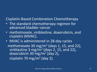 Cisplatin-Based Combination Chemotherapy
• The standard chemotherapy regimen for
advanced bladder cancer
• methotrexate, vinblastine, doxorubicin, and
cisplatin (MVAC).
• MVAC is administered in 28-day cycles
methotrexate 30 mg/m2 (days 1, 15, and 22),
vinblastine 3 mg/m2 (days 2, 15, and 22),
doxorubicin 30 mg/m2 (day 2),
cisplatin 70 mg/m2 (day 2).
27
Dept of Urology, GRH and KMC, Chennai.
 