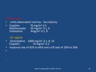 CMV, regime
• omits doxorubicin and has less toxicity.
• Cisplatin 70 mg/m2 d 2
Methotrexate 30 mg/m2 d 1, 8
Vinblastine 4mg/m2 d 1, 8
GC regime
• Gemcitabine 1000 mg/m2 d 1, 8, 15
Cisplatin 70 mg/m2 d 2
• response rate of 42% to 66% and a CR rate of 18% to 28%
•
.
28
Dept of Urology, GRH and KMC, Chennai.
 