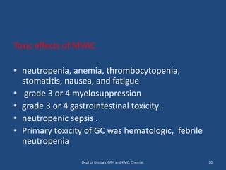 Toxic effects of MVAC
• neutropenia, anemia, thrombocytopenia,
stomatitis, nausea, and fatigue
• grade 3 or 4 myelosuppression
• grade 3 or 4 gastrointestinal toxicity .
• neutropenic sepsis .
• Primary toxicity of GC was hematologic, febrile
neutropenia
30
Dept of Urology, GRH and KMC, Chennai.
 