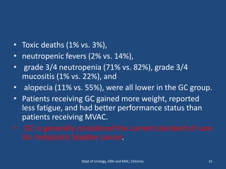 • Toxic deaths (1% vs. 3%),
• neutropenic fevers (2% vs. 14%),
• grade 3/4 neutropenia (71% vs. 82%), grade 3/4
mucositis (1% vs. 22%), and
• alopecia (11% vs. 55%), were all lower in the GC group.
• Patients receiving GC gained more weight, reported
less fatigue, and had better performance status than
patients receiving MVAC.
• GC is generally considered the current standard of care
for metastatic bladder cancer.
31
Dept of Urology, GRH and KMC, Chennai.
 