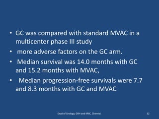 • GC was compared with standard MVAC in a
multicenter phase III study
• more adverse factors on the GC arm.
• Median survival was 14.0 months with GC
and 15.2 months with MVAC,
• Median progression-free survivals were 7.7
and 8.3 months with GC and MVAC
32
Dept of Urology, GRH and KMC, Chennai.
 