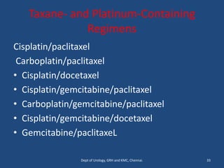 Taxane- and Platinum-Containing
Regimens
Cisplatin/paclitaxel
Carboplatin/paclitaxel
• Cisplatin/docetaxel
• Cisplatin/gemcitabine/paclitaxel
• Carboplatin/gemcitabine/paclitaxel
• Cisplatin/gemcitabine/docetaxel
• Gemcitabine/paclitaxeL
33
Dept of Urology, GRH and KMC, Chennai.
 