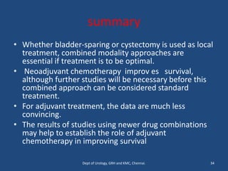 summary
• Whether bladder-sparing or cystectomy is used as local
treatment, combined modality approaches are
essential if treatment is to be optimal.
• Neoadjuvant chemotherapy improv es survival,
although further studies will be necessary before this
combined approach can be considered standard
treatment.
• For adjuvant treatment, the data are much less
convincing.
• The results of studies using newer drug combinations
may help to establish the role of adjuvant
chemotherapy in improving survival
34
Dept of Urology, GRH and KMC, Chennai.
 