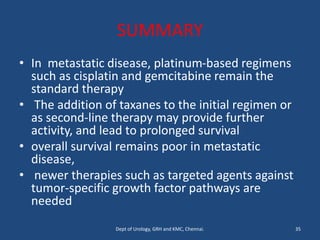 SUMMARY
• In metastatic disease, platinum-based regimens
such as cisplatin and gemcitabine remain the
standard therapy
• The addition of taxanes to the initial regimen or
as second-line therapy may provide further
activity, and lead to prolonged survival
• overall survival remains poor in metastatic
disease,
• newer therapies such as targeted agents against
tumor-specific growth factor pathways are
needed
35
Dept of Urology, GRH and KMC, Chennai.
 