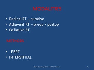 MODALITIES
• Radical RT – curative
• Adjuvant RT – preop / postop
• Palliative RT
METHODS
• EBRT
• INTERSTITIAL
37
Dept of Urology, GRH and KMC, Chennai.
 