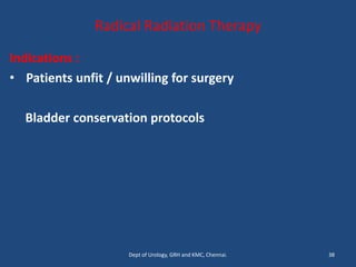 Radical Radiation Therapy
Indications :
• Patients unfit / unwilling for surgery
Bladder conservation protocols
38
Dept of Urology, GRH and KMC, Chennai.
 
