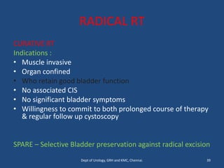 RADICAL RT
CURATIVE RT
Indications :
• Muscle invasive
• Organ confined
• Who retain good bladder function
• No associated CIS
• No significant bladder symptoms
• Willingness to commit to both prolonged course of therapy
& regular follow up cystoscopy
SPARE – Selective Bladder preservation against radical excision
39
Dept of Urology, GRH and KMC, Chennai.
 