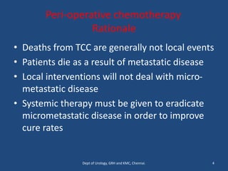 Peri-operative chemotherapy
Rationale
• Deaths from TCC are generally not local events
• Patients die as a result of metastatic disease
• Local interventions will not deal with micro-
metastatic disease
• Systemic therapy must be given to eradicate
micrometastatic disease in order to improve
cure rates
4
Dept of Urology, GRH and KMC, Chennai.
 