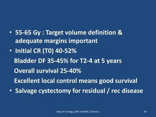 • 55-65 Gy : Target volume definition &
adequate margins important
• Initial CR (T0) 40-52%
Bladder DF 35-45% for T2-4 at 5 years
Overall survival 25-40%
Excellent local control means good survival
• Salvage cystectomy for residual / rec disease
40
Dept of Urology, GRH and KMC, Chennai.
 