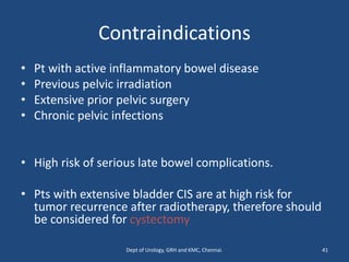 Contraindications
• Pt with active inflammatory bowel disease
• Previous pelvic irradiation
• Extensive prior pelvic surgery
• Chronic pelvic infections
• High risk of serious late bowel complications.
• Pts with extensive bladder CIS are at high risk for
tumor recurrence after radiotherapy, therefore should
be considered for cystectomy
41
Dept of Urology, GRH and KMC, Chennai.
 