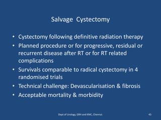 Salvage Cystectomy
• Cystectomy following definitive radiation therapy
• Planned procedure or for progressive, residual or
recurrent disease after RT or for RT related
complications
• Survivals comparable to radical cystectomy in 4
randomised trials
• Technical challenge: Devascularisation & fibrosis
• Acceptable mortality & morbidity
43
Dept of Urology, GRH and KMC, Chennai.
 